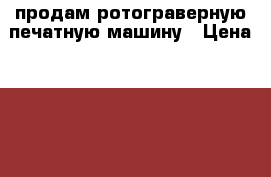 продам ротограверную печатную машину › Цена ­ 6 000 000 - Все города Бизнес » Оборудование   . Краснодарский край,Геленджик г.